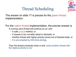 Thread Scheduling
The answer on slide 17 is precise for the green thread
implementation.
For the native thread implementation, the precise answer is
A running Java thread will continue to run until
– It calls yield method, or
– It ceases to be runnable (dead or blocked), or
– Another thread with higher priority moves out of blocked state, or
– It is pre-emptied by OS (time-slicing).
Then the thread scheduler kicks in and picks another thread with
the highest priority to run
 