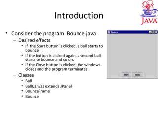 Introduction
• Consider the program Bounce.java
– Desired effects
• If the Start button is clicked, a ball starts to
bounce.
• If the button is clicked again, a second ball
starts to bounce and so on.
• If the Close button is clicked, the windows
closes and the program terminates
– Classes
• Ball
• BallCanvas extends JPanel
• BounceFrame
• Bounce
 