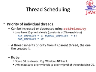 Thread Scheduling
• Priority of individual threads
– Can be increased or decreased using setPriority
• Java have 10 priority levels (constants of Thread class)
MIN_PRIORITY = 1; NORMAL_PRIORITY = 5;
MAX_PRIORITY = 10
– A thread inherits priority from its parent thread, the one
the creates it.
– Note
• Some OS has fewer. E.g. Windows NT has 7.
• JVM maps Java priority levels to priority level of the underlying OS.
 