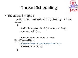 Thread Scheduling
• The addBall method
public void addBall(int priority, Color
color)
{
Ball b = new Ball(canvas, color);
canvas.add(b);
BallThread thread = new
BallThread(b);
thread.setPriority(priority);
thread.start();
}
 