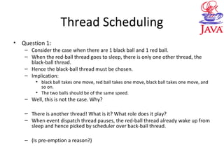 Thread Scheduling
• Question 1:
– Consider the case when there are 1 black ball and 1 red ball.
– When the red-ball thread goes to sleep, there is only one other thread, the
black-ball thread.
– Hence the black-ball thread must be chosen.
– Implication:
• black ball takes one move, red ball takes one move, black ball takes one move, and
so on.
• The two balls should be of the same speed.
– Well, this is not the case. Why?
– There is another thread! What is it? What role does it play?
– When event dispatch thread pauses, the red-ball thread already wake up from
sleep and hence picked by scheduler over back-ball thread.
– (Is pre-emption a reason?)
 