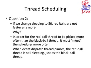 Thread Scheduling
• Question 2:
– If we change sleeping to 50, red balls are not
faster any more.
– Why?
– In order for the red-ball thread to be picked more
often than the black-ball thread, it must “meet”
the scheduler more often.
– When event dispatch thread pauses, the red-ball
thread is still sleeping, just as the black-ball
thread.
 