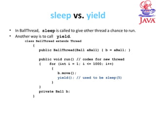 sleep vs. yield
• In BallThread, sleep is called to give other thread a chance to run.
• Another way is to call yield.
class BallThread extends Thread
{
public BallThread(Ball aBall) { b = aBall; }
public void run() // codes for new thread
{ for (int i = 1; i <= 1000; i++)
{
b.move();
yield(); // used to be sleep(5)
}
}
private Ball b;
}
 