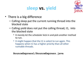 sleep vs. yield
• There is a big difference
– Calling sleep put the current running thread into the
blocked state
– Calling yield does not put the calling thread, t1, into
the blocked state
• It merely let the scheduler kick in and pick another method
to run.
• It might happen that the t1 is select to run again. This
happens when t1 has a higher priority than all other
runnable threads.
BounceExpress1/BounceExpress.java
 