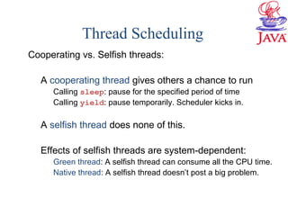Thread Scheduling
Cooperating vs. Selfish threads:
A cooperating thread gives others a chance to run
Calling sleep: pause for the specified period of time
Calling yield: pause temporarily. Scheduler kicks in.
A selfish thread does none of this.
Effects of selfish threads are system-dependent:
Green thread: A selfish thread can consume all the CPU time.
Native thread: A selfish thread doesn’t post a big problem.
 
