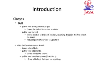Introduction
– Classes
• Ball
– public void draw(Graphics2D g2)
» Draws the ball at its current position
– public void move()
» Moves the ball to the next position, reversing direction if it hits one of
the edges
» Request paint afterwards to update UI
• class BallCanvas extends JPanel
– Keeps a list of balls
– public void add(Ball b)
» Add a ball to the canvas.
– public void paintComponent(Graphics g)
» Draw all balls at their current positions
 