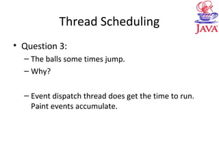 Thread Scheduling
• Question 3:
– The balls some times jump.
– Why?
– Event dispatch thread does get the time to run.
Paint events accumulate.
 