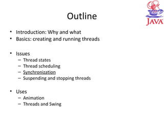 Outline
• Introduction: Why and what
• Basics: creating and running threads
• Issues
– Thread states
– Thread scheduling
– Synchronization
– Suspending and stopping threads
• Uses
– Animation
– Threads and Swing
 