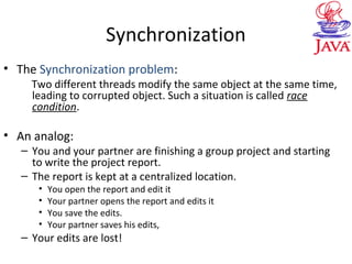 Synchronization
• The Synchronization problem:
Two different threads modify the same object at the same time,
leading to corrupted object. Such a situation is called race
condition.
• An analog:
– You and your partner are finishing a group project and starting
to write the project report.
– The report is kept at a centralized location.
• You open the report and edit it
• Your partner opens the report and edits it
• You save the edits.
• Your partner saves his edits,
– Your edits are lost!
 