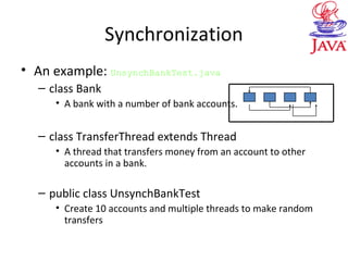 Synchronization
• An example: UnsynchBankTest.java
– class Bank
• A bank with a number of bank accounts.
– class TransferThread extends Thread
• A thread that transfers money from an account to other
accounts in a bank.
– public class UnsynchBankTest
• Create 10 accounts and multiple threads to make random
transfers
 