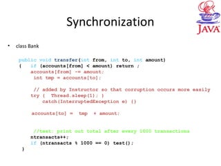 Synchronization
• class Bank
public void transfer(int from, int to, int amount)
{ if (accounts[from] < amount) return ;
accounts[from] -= amount;
int tmp = accounts[to];
// added by Instructor so that corruption occurs more easily
try { Thread.sleep(1); }
catch(InterruptedException e) {}
accounts[to] = tmp + amount;
//test: print out total after every 1000 transactions
ntransacts++;
if (ntransacts % 1000 == 0) test();
}
 