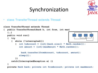 Synchronization
• class TransferThread extends Thread
class TransferThread extends Thread
{ public TransferThread(Bank b, int from, int max)
{…}
public void run()
{ try
{ while (!interrupted())
{ int toAccount = (int)(bank.size() * Math.random());
int amount = (int)(maxAmount * Math.random());
bank.transfer(fromAccount, toAccount, amount);
sleep(1);
}}
catch(InterruptedException e) {}
}
private Bank bank; private int fromAccount; private int maxAmount;
 