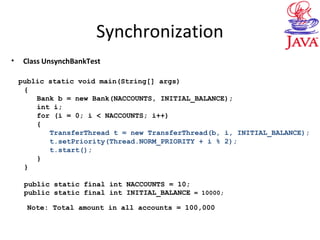 Synchronization
• Class UnsynchBankTest
public static void main(String[] args)
{
Bank b = new Bank(NACCOUNTS, INITIAL_BALANCE);
int i;
for (i = 0; i < NACCOUNTS; i++)
{
TransferThread t = new TransferThread(b, i, INITIAL_BALANCE);
t.setPriority(Thread.NORM_PRIORITY + i % 2);
t.start();
}
}
public static final int NACCOUNTS = 10;
public static final int INITIAL_BALANCE = 10000;
Note: Total amount in all accounts = 100,000
 