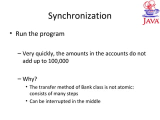 Synchronization
• Run the program
– Very quickly, the amounts in the accounts do not
add up to 100,000
– Why?
• The transfer method of Bank class is not atomic:
consists of many steps
• Can be interrupted in the middle
 