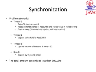 Synchronization
• Problem scenario:
– Thread 1
• Takes 50 from Account A
• Reads current balance of Account B and stores value in variable tmp
• Goes to sleep (simulate interruption, self interruption)
– Thread 2
• Deposit some fund to Account B
– Thread 1
• Update balance of Account B: tmp + 50
– Result:
• Deposit by Thread 2 is lost!
• The total amount can only be less than 100,000
 