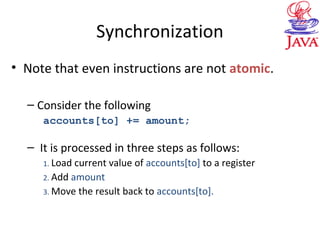 Synchronization
• Note that even instructions are not atomic.
– Consider the following
accounts[to] += amount;
– It is processed in three steps as follows:
1. Load current value of accounts[to] to a register
2. Add amount
3. Move the result back to accounts[to].
 