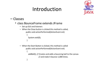 Introduction
– Classes
• class BounceFrame extends JFrame
– Set up GUI and listeners
– When the Close button is clicked this method is called,
public void actionPerformed(ActionEvent evt)
{
System.exit(0);
}
– When the Start Button is clicked, this method is called
public void actionPerformed(ActionEvent evt)
{
addBall(); // Creates and adds a bouncing ball to the canvas
// and make it bounce 1,000 times.
}
 