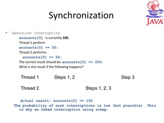 Synchronization
• Execution interruption
accounts[0] is currently 100.
Thread 1 perform
accounts[0] += 50;
Thread 2 performs
accounts[0] += 50;
The correct result should be: accounts[0] == 200.
What is the result if the following happens?
Actual result: accounts[0] == 150
The probability of such interruptions is low (but possible). This
is why we faked interruption using sleep.
Thread 1 Steps 1, 2 Step 3
Thread 2 Steps 1, 2, 3
 