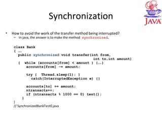 Synchronization
• How to avoid the work of the transfer method being interrupted?
– In java, the answer is to make the method synchronized.
class Bank
{ …
public synchronized void transfer(int from,
int to,int amount)
{ while (accounts[from] < amount ) {…}
accounts[from] -= amount;
try { Thread.sleep(1); }
catch(InterruptedException e) {}
accounts[to] += amount;
ntransacts++;
if (ntransacts % 1000 == 0) test();
}
}
// SynchronizedBankTest0.java
 