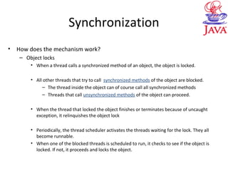 Synchronization
• How does the mechanism work?
– Object locks
• When a thread calls a synchronized method of an object, the object is locked.
• All other threads that try to call synchronized methods of the object are blocked.
– The thread inside the object can of course call all synchronized methods
– Threads that call unsynchronized methods of the object can proceed.
• When the thread that locked the object finishes or terminates because of uncaught
exception, it relinquishes the object lock
• Periodically, the thread scheduler activates the threads waiting for the lock. They all
become runnable.
• When one of the blocked threads is scheduled to run, it checks to see if the object is
locked. If not, it proceeds and locks the object.
 