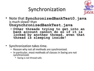 Synchronization
• Note that SynchronizedBankTest0.java
is much slower than
UnsynchronizedBankTest.java
– Other threads trying to get into an
bank account cannot do so if it is
locked by another thread, even that
thread is sleeping inside!
• Synchronization takes time.
– Reason why not all methods are synchronized.
– In particular, most methods of classes in Swing are not
synchronized.
• Swing is not thread-safe.
 