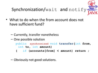 Synchronization/wait and notify
• What to do when the from account does not
have sufficient fund?
– Currently, transfer nonetheless
– One possible solution
public synchronized void transfer(int from,
int to, int amount)
{ if (accounts[from] < amount) return ;
– Obviously not good solutions.
 