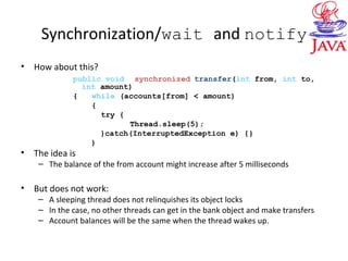 Synchronization/wait and notify
• How about this?
public void synchronized transfer(int from, int to,
int amount)
{ while (accounts[from] < amount)
{
try {
Thread.sleep(5);
}catch(InterruptedException e) {}
}
• The idea is
– The balance of the from account might increase after 5 milliseconds
• But does not work:
– A sleeping thread does not relinquishes its object locks
– In the case, no other threads can get in the bank object and make transfers
– Account balances will be the same when the thread wakes up.
 