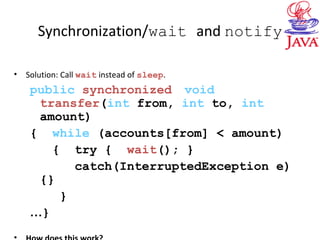 Synchronization/wait and notify
• Solution: Call wait instead of sleep.
public synchronized void
transfer(int from, int to, int
amount)
{ while (accounts[from] < amount)
{ try { wait(); }
catch(InterruptedException e)
{}
}
…}
 