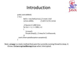 Introduction
public void addBall()
{ try {
Ball b = new Ball(canvas); // create a ball
canvas.add(b); // add it to the canvas
// bounce it 1,000 times
for (int i = 1; i <= 1000; i++)
{
b.move();
Thread.sleep(5); // sleep for 5 milliseconds
}}
catch (InterruptedException exception){}
}
Note: sleep is a static method that puts the currently running thread to sleep. It
throws InterruptedException when interrupted.
 