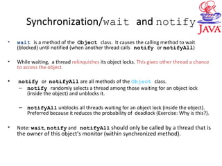 Synchronization/wait and notify
• wait is a method of the Object class. It causes the calling method to wait
(blocked) until notified (when another thread calls notify or notifyAll)
• While waiting, a thread relinquishes its object locks. This gives other thread a chance
to access the object.
• notify or notifyAll are all methods of the Object class.
– notify randomly selects a thread among those waiting for an object lock
(inside the object) and unblocks it.
– notifyAll unblocks all threads waiting for an object lock (inside the object).
Preferred because it reduces the probability of deadlock (Exercise: Why is this?).
• Note: wait, notify and notifyAll should only be called by a thread that is
the owner of this object's monitor (within synchronized method).
 