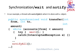 Synchronization/wait and notify
• In our example, a thread calls notifyAll when it is done with a object.
public synchronized void transfer(int
from, int to,
int
amount)
{ while (accounts[from] < amount)
{ try { wait(); }
catch(InterruptedException e) {}
}
…
notifyAll();
…}
SynchBankTest.java
 