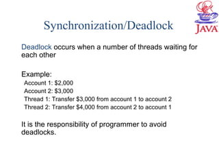 Synchronization/Deadlock
Deadlock occurs when a number of threads waiting for
each other
Example:
Account 1: $2,000
Account 2: $3,000
Thread 1: Transfer $3,000 from account 1 to account 2
Thread 2: Transfer $4,000 from account 2 to account 1
It is the responsibility of programmer to avoid
deadlocks.
 