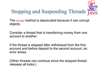 Stopping and Suspending Threads
The stop method is deprecated because it can corrupt
objects.
Consider a thread that is transferring money from one
account to another.
If the thread is stopped after withdrawal from the first
account and before deposit to the second account, an
error arises.
(Other threads can continue since the stopped thread
releases all locks.)
 