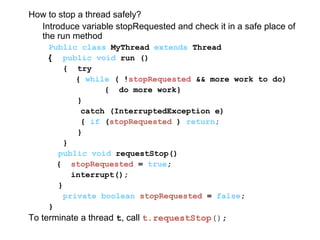 How to stop a thread safely?
Introduce variable stopRequested and check it in a safe place of
the run method
Public class MyThread extends Thread
{ public void run ()
{ try
{ while ( !stopRequested && more work to do)
{ do more work}
}
catch (InterruptedException e)
{ if (stopRequested ) return;
}
}
public void requestStop()
{ stopRequested = true;
interrupt();
}
private boolean stopRequested = false;
}
To terminate a thread t, call t.requestStop();
 