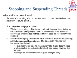 Why and how does it work:
If thread t is running and no more work to do, run method returns
naturally. (Natural death).
If t.requestStop() is called,
1. While t is running. The thread will exit the next time it checks
the condition “!stopRequested”. (It will not stop in the middle of
executing a synchronized method and hence does not lead to corrupted
objects.)
2. While t is sleeping or blocked. The thread is interrupted, causing
an InterruptedException. The exception handler will
terminate the thread.
To avoid corrupted objects, make sure that a thread doesn’t sleep
while executing a synchronized method. You should never do this
anyway.
Waiting is no problem because it gives up object lock)
Stopping and Suspending Threads
 