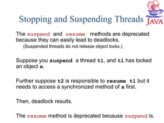 Stopping and Suspending Threads
The suspend and resume methods are deprecated
because they can easily lead to deadlocks.
(Suspended threads do not release object locks.)
Suppose you suspend a thread t1, and t1 has locked
an object x.
Further suppose t2 is responsible to resume t1 but it
needs to access a synchronized method of x first.
Then, deadlock results.
The resume method is deprecated because suspend is.
 