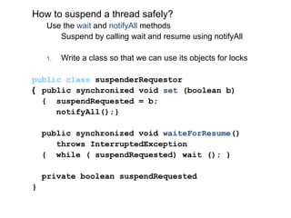 How to suspend a thread safely?
Use the wait and notifyAll methods
Suspend by calling wait and resume using notifyAll
1. Write a class so that we can use its objects for locks
public class suspenderRequestor
{ public synchronized void set (boolean b)
{ suspendRequested = b;
notifyAll();}
public synchronized void waiteForResume()
throws InterruptedException
{ while ( suspendRequested) wait (); }
private boolean suspendRequested
}
 