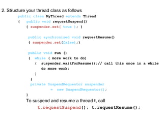2. Structure your thread class as follows
public class MyThread extends Thread
{ public void requestSuspend()
{ suspender.set( true ); }
public synchronized void requestResume()
{ suspender.set(false);}
public void run ()
{ while ( more work to do)
{ suspender.waitForResume();// call this once in a while
do more work;
}
}
private SuspendRequestor suspender
= new SuspendRequestor();
}
To suspend and resume a thread t, call
t.requestSuspend(); t.requestResume();
 