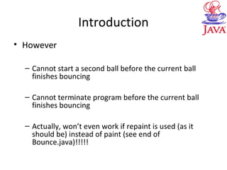Introduction
• However
– Cannot start a second ball before the current ball
finishes bouncing
– Cannot terminate program before the current ball
finishes bouncing
– Actually, won’t even work if repaint is used (as it
should be) instead of paint (see end of
Bounce.java)!!!!!
 