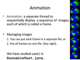 Animation
• Animation: a separate thread to
sequentially display a sequence of images,
each of which is called a frame.
• Managing images
1. You can put each frame in a separate file, or
2. Put all frames on one file. (See right).
We have studied case1 in
RunnableTest.java.
 