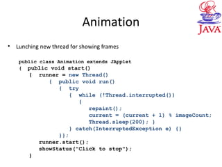 Animation
• Lunching new thread for showing frames
public class Animation extends JApplet
{ public void start()
{ runner = new Thread()
{ public void run()
{ try
{ while (!Thread.interrupted())
{
repaint();
current = (current + 1) % imageCount;
Thread.sleep(200); }
} catch(InterruptedException e) {}
}};
runner.start();
showStatus("Click to stop");
}
 