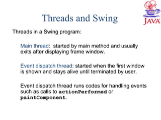 Threads and Swing
Threads in a Swing program:
Main thread: started by main method and usually
exits after displaying frame window.
Event dispatch thread: started when the first window
is shown and stays alive until terminated by user.
Event dispatch thread runs codes for handling events
such as calls to actionPerformed or
paintComponent.
 