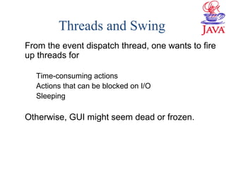 Threads and Swing
From the event dispatch thread, one wants to fire
up threads for
Time-consuming actions
Actions that can be blocked on I/O
Sleeping
Otherwise, GUI might seem dead or frozen.
 