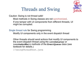 Threads and Swing
Caution: Swing is not thread safe!
Most methods in Swing classes are not synchronized.
If one tamper with UI components from different threads, UI
might be corrupted.
Single thread rule for Swing programming
Modify UI components only in the event dispatch thread
Other threads should send actions that modify UI components to
the event dispatch thread using the invokeLater or
invokeAndWait methods of the EventQueue class (see
textbook for details.)
//swingThreadTest.java
 