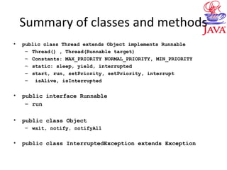 Summary of classes and methods
• public class Thread extends Object implements Runnable
– Thread() , Thread(Runnable target)
– Constants: MAX_PRIORITY NORMAL_PRIORITY, MIN_PRIORITY
– static: sleep, yield, interrupted
– start, run, setPriority, setPriority, interrupt
– isAlive, isInterrupted
• public interface Runnable
– run
• public class Object
– wait, notify, notifyAll
• public class InterruptedException extends Exception
 