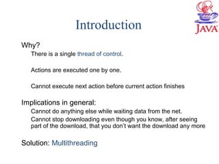Introduction
Why?
There is a single thread of control.
Actions are executed one by one.
Cannot execute next action before current action finishes
Implications in general:
Cannot do anything else while waiting data from the net.
Cannot stop downloading even though you know, after seeing
part of the download, that you don’t want the download any more
Solution: Multithreading
 