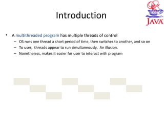 Introduction
• A multithreaded program has multiple threads of control
– OS runs one thread a short period of time, then switches to another, and so on
– To user, threads appear to run simultaneously. An illusion.
– Nonetheless, makes it easier for user to interact with program
 