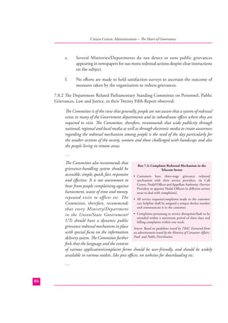 Citizen Centric Administration – The Heart of Governance

e.

Several Ministries/Departments do not detect or note public grievances
appearing in newspapers for suo motu redressal actions despite clear instructions
on the subject.

f.

No eﬀorts are made to hold satisfaction surveys to ascertain the outcome of
measures taken by the organization to redress grievances.

7.8.2 The Department Related Parliamentary Standing Committee on Personnel, Public
Grievances, Law and Justice, in their Twenty Fifth Report observed:
The Committee is of the view that generally, people are not aware that a system of redressal
exists in many of the Government departments and its subordinate oﬃces where they are
required to visit. The Committee, therefore, recommends that wide publicity through
national, regional and local media as well as through electronic media to create awareness
regarding the redressal mechanism among people is the need of the day particularly for
the weaker sections of the society, women and those challenged with handicaps and also
the people living in remote areas.
…
The Committee also recommends that
Box 7.3: Complaint Redressal Mechanism in the
grievance-handling system should be
Telecom Sector
accessible, simple, quick, fair, responsive • Customers have three-stage grievance redressal
mechanism with their service providers, viz Call
and eﬀective. It is not uncommon to
Centre, Nodal Oﬃcer and Appellate Authority. (Service
hear from people complaining against
Providers to appoint Nodal Oﬃcers in diﬀerent service
harassment, waste of time and money,
areas to deal with complaints).
repeated visits to offices etc. The • All service requests/complaints made to the customer
care helpline shall be assigned a unique docket number
Committee, therefore, recommends
and communicate it to the customer.
that every Ministry/Department
in the Union/State Government/ • Complaints pertaining to service disruption/fault to be
attended within a maximum period of three days and
UTs should have a dynamic public
billing complaints within one week.
grievance redressal mechanism in place Source: Based on guidelines issued by TRAI. Extracted from
with special focus on the information an advertisement issued by the Ministry of Consumer Aﬀairs,
delivery system. The Committee further Food and Public Distribution.
feels that the language and the content
of various application/complaint forms should be user-friendly, and should be widely
available in various outlets, like post oﬃces, on websites for downloading etc.
…

84

 