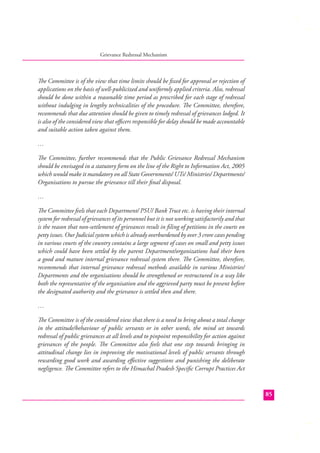 Grievance Redressal Mechanism

The Committee is of the view that time limits should be ﬁxed for approval or rejection of
applications on the basis of well-publicized and uniformly applied criteria. Also, redressal
should be done within a reasonable time period as prescribed for each stage of redressal
without indulging in lengthy technicalities of the procedure. The Committee, therefore,
recommends that due attention should be given to timely redressal of grievances lodged. It
is also of the considered view that oﬃcers responsible for delay should be made accountable
and suitable action taken against them.
…
The Committee, further recommends that the Public Grievance Redressal Mechanism
should be envisaged in a statutory form on the line of the Right to Information Act, 2005
which would make it mandatory on all State Governments/ UTs/ Ministries/ Departments/
Organisations to pursue the grievance till their ﬁnal disposal.
…
The Committee feels that each Department/ PSU/ Bank Trust etc. is having their internal
system for redressal of grievances of its personnel but it is not working satisfactorily and that
is the reason that non-settlement of grievances result in ﬁling of petitions in the courts on
petty issues. Our Judicial system which is already overburdened by over 3 crore cases pending
in various courts of the country contains a large segment of cases on small and petty issues
which could have been settled by the parent Department/organizations had their been
a good and mature internal grievance redressal system there. The Committee, therefore,
recommends that internal grievance redressal methods available in various Ministries/
Departments and the organisations should be strengthened or restructured in a way like
both the representative of the organisation and the aggrieved party must be present before
the designated authority and the grievance is settled then and there.
…
The Committee is of the considered view that there is a need to bring about a total change
in the attitude/behaviour of public servants or in other words, the mind set towards
redressal of public grievances at all levels and to pinpoint responsibility for action against
grievances of the people. The Committee also feels that one step towards bringing in
attitudinal change lies in improving the motivational levels of public servants through
rewarding good work and awarding eﬀective suggestions and punishing the deliberate
negligence. The Committee refers to the Himachal Pradesh Speciﬁc Corrupt Practices Act

85

 