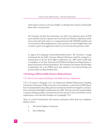 Citizen Centric Administration – The Heart of Governance

which equates omissions on the part of oﬃcers to discharge their statutory and bona ﬁde
duties with a corrupt practice.
…
The Committee also feels that monitoring is one of the most important aspects of PGR
system and there must be a separate unit in each and every Ministry / department which
caters to the needs of the citizens or a computerized system like PGRAMS should be used
in each and every Ministry/department so that a grievance can also be lodged online and
a number is given to the aggrieved so that he can see the status of its grievance online.
…
In support of its foregoing recommendations/observations, The Committee, strongly
recommends that the Public Grievance Redressal Mechanism should be envisaged in a
statutory form on the line of the Right to Information Act, 2005 which would make
it mandatory on all State Governments/UTs/Ministries/Departments/Organisations to
pursue the grievance till their ﬁnal disposal. The Committee also reiterates that like Right
to Information Act in the PGRM system, there should be a time limit of 30 days and
provision of ﬁne on delay should be there.
7.9 Evolving an Eﬀective Public Grievance Redressal System
7.9.1 The Case for Statutory Backing for the Public Grievance Mechanism
7.9.1.1 As stated in Paragraph 7.6.2, the Department Related Parliamentary Standing
Committee on Personnel, Public Grievances, Law and Justice, in their Twenty Fifth Report
have recommended that the public grievance mechanism should be envisaged in a statutory
form on the lines of the Right to Information Act, 2005. The main reason for recommending
a statutory backing, perhaps, emanates from the low priority it has received from various
organizations, as has also been brought out in paragraph 7.8.2.
There are several Constitutional and statutory institutions which look into complaints
ﬁled by citizens :
a.
b.

86

The Central Vigilance Commission.
State Lokayuktas.

 